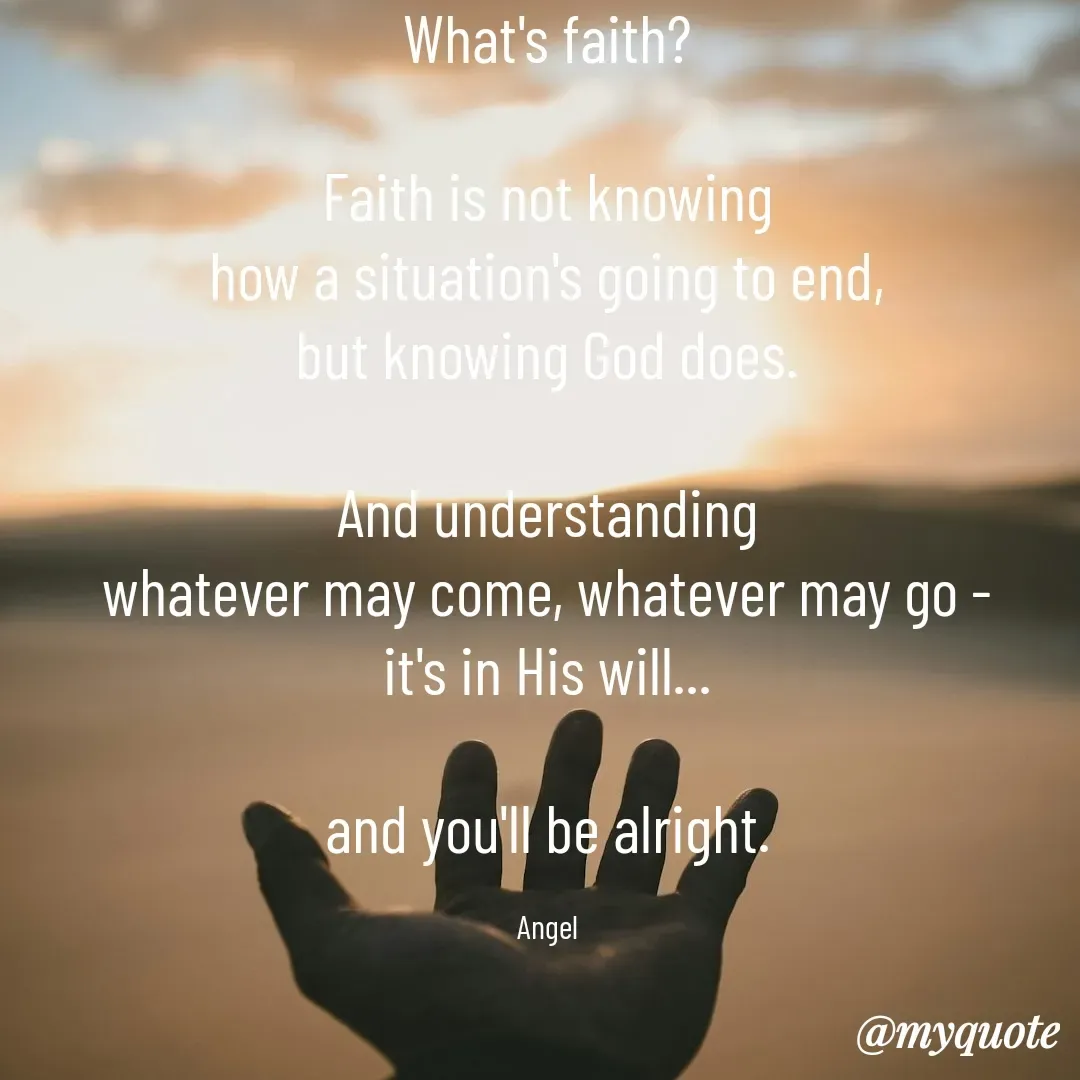 Quote by The Messenger - What's faith?

Faith is not knowing
how a situation's going to end,
but knowing God does.

And understanding
whatever may come, whatever may go -
it's in His will...

and you'll be alright.

Angel - Made using Quotes Creator App, Post Maker App
