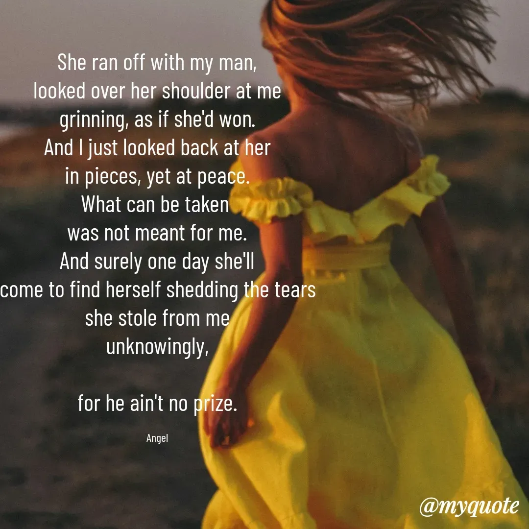 Quote by The Messenger - She ran off with my man,
looked over her shoulder at me
grinning, as if she'd won.
And I just looked back at her
in pieces, yet at peace.
What can be taken 
was not meant for me.
And surely one day she'll
come to find herself shedding the tears
she stole from me
unknowingly,

for he ain't no prize.

Angel - Made using Quotes Creator App, Post Maker App