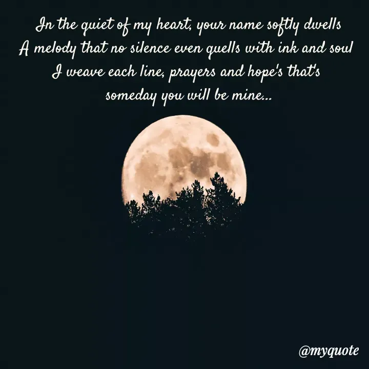 Quote by Afifa Arshiya - In the quiet of my heart, your name softly dwells
A melody that no silence even quells with ink and soul 
I weave each line, prayers and hope's that's 
someday you will be mine... - Made using Quotes Creator App, Post Maker App