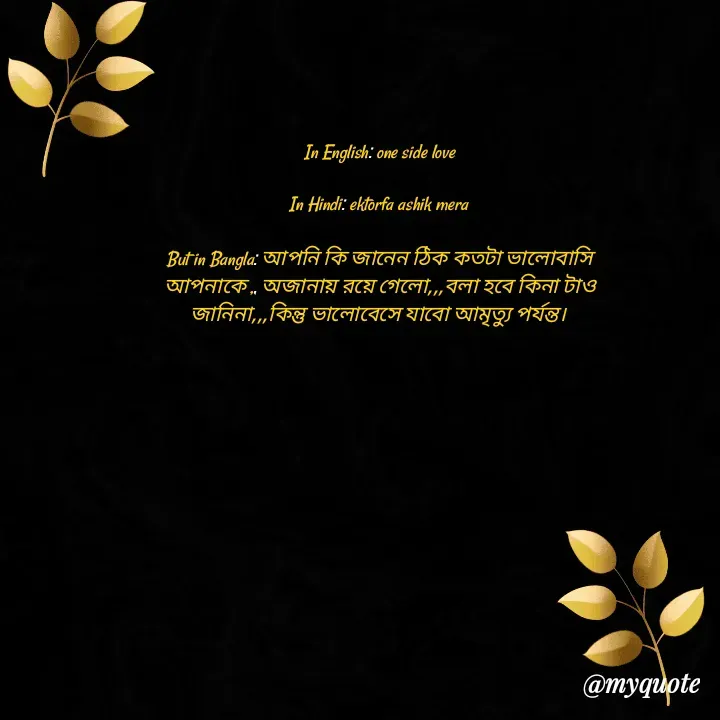 Quote by Afifa Arshiya - In English: one side love

In Hindi: ektorfa ashik mera 

But in Bangla: আপনি কি জানেন ঠিক কতটা ভালোবাসি
আপনাকে ,, অজানায় রয়ে গেলো,,,বলা হবে কিনা টাও জানিনা,,,কিন্তু ভালোবেসে যাবো আমৃত্যু পর্যন্ত।  - Made using Quotes Creator App, Post Maker App