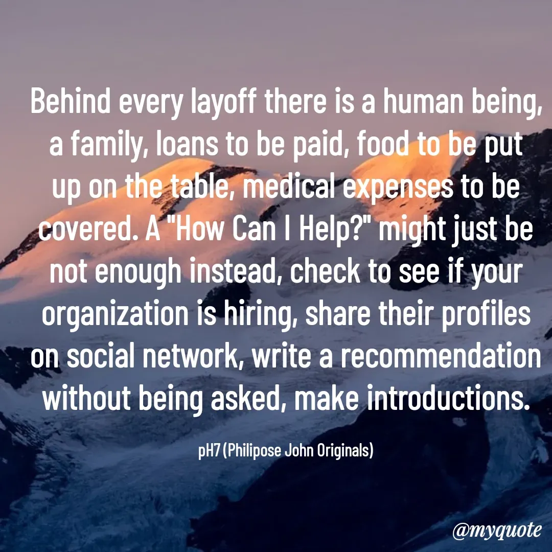 Quote by Philipose John - Behind every layoff there is a human being, a family, loans to be paid, food to be put up on the table, medical expenses to be covered. A "How Can I Help?" might just be not enough instead, check to see if your organization is hiring, share their profiles on social network, write a recommendation without being asked, make introductions.

pH7 (Philipose John Originals) - Made using Quotes Creator App, Post Maker App
