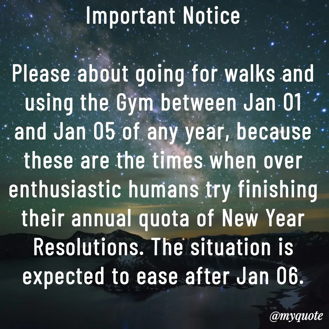 Quote by Philipose John - Important Notice

Please about going for walks and using the Gym between Jan 01 and Jan 05 of any year, because these are the times when over enthusiastic humans try finishing their annual quota of New Year Resolutions. The situation is expected to ease after Jan 06. - Made using Quotes Creator App, Post Maker App