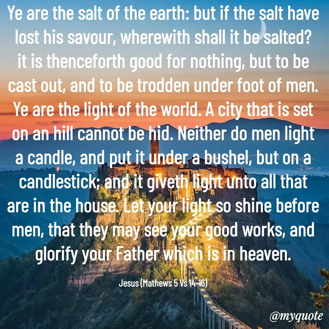 Quote by Philipose John - Ye are the salt of the earth: but if the salt have lost his savour, wherewith shall it be salted? it is thenceforth good for nothing, but to be cast out, and to be trodden under foot of men. Ye are the light of the world. A city that is set on an hill cannot be hid. Neither do men light a candle, and put it under a bushel, but on a candlestick; and it giveth light unto all that are in the house. Let your light so shine before men, that they may see your good works, and glorify your Father which is in heaven.

Jesus (Mathews 5 Vs 14-16) - Made using Quotes Creator App, Post Maker App