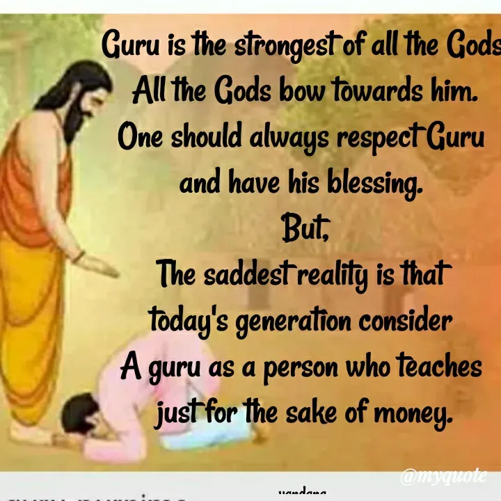 Quote by Vandana Pawar - Guru is the strongest of all the Gods.
All the Gods bow towards him.
One should always respect Guru 
and have his blessing. 
But,
The saddest reality is that 
today's generation consider 
A guru as a person who teaches 
just for the sake of money.


vandana  - Made using Quotes Creator App, Post Maker App