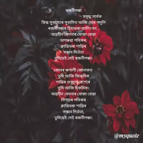 Quote by Samriddha Sarthak Saikia - ৰজনীগন্ধা
সমৃদ্ধ সার্থক
স্নিগ্ধ সুবাসেৰে সুবাসিত আজি মােৰ পদূলি
ৰজনীগন্ধাৰ হিয়াভৰা আলিংগন ..
অন্তহীন বেদনাৰ বােজা বােৱা
ভাগৰুৱা পথিকৰ,
ক্লান্তিভৰা শান্তিৰ
সন্ধান দিওঁতা
তুমিয়েই সেই ৰজনীগন্ধা।
জোনৰ ৰূপালী জোনাকত
তুমি আজি জিকমিক
শান্তিৰ শুকুলা বেশেৰে
তুমি আজি চিকমিক।
অন্তহীন বেদনাৰ বােজা বােৱা
নিশাচৰ পথিকৰ
ক্লান্তিভৰা শান্তিৰ
সন্ধান দিওঁতা,
তুমিয়েই সেই ৰজনীগন্ধা।
@myquote
 - Made using Quotes Creator App, Post Maker App