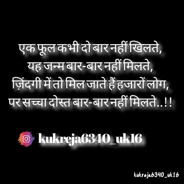 Quote by Aman kukreja - एक फूल कभी दो बार नहीं खिलते,
यह जन्म बार-बार नहीं मिलते,
ज़िंदगी में तो मिल जाते हैं हजारों लोग,
पर सच्चा दोस्त बार-बार नहीं मिलते..!!

kukreja6340_uk16 - Made using Quotes Creator App, Post Maker App