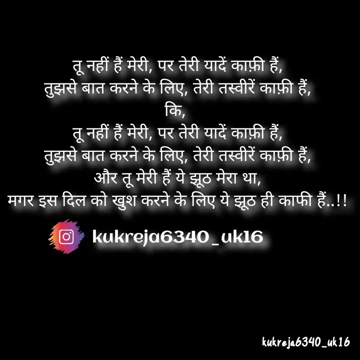 Quote by Aman kukreja - तू नहीं हैं मेरी, पर तेरी यादें काफ़ी हैं,
तुझसे बात करने के लिए, तेरी तस्वीरें काफ़ी हैं,
कि, 
तू नहीं हैं मेरी, पर तेरी यादें काफ़ी हैं,
तुझसे बात करने के लिए, तेरी तस्वीरें काफ़ी हैं,
और तू मेरी हैं ये झूठ मेरा था,
मगर इस दिल को खुश करने के लिए ये झूठ ही काफी हैं..!!

kukreja6340_uk16
 - Made using Quotes Creator App, Post Maker App