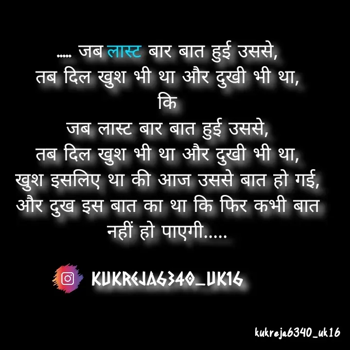 Quote by Aman kukreja - ..... जब लास्ट बार बात हुई उससे,
तब दिल खुश भी था और दुखी भी था,
कि
जब लास्ट बार बात हुई उससे,
तब दिल खुश भी था और दुखी भी था,
खुश इसलिए था की आज उससे बात हो गई,
और दुख इस बात का था कि फिर कभी बात नहीं हो पाएगी.....

kukreja6340_uk16

 - Made using Quotes Creator App, Post Maker App
