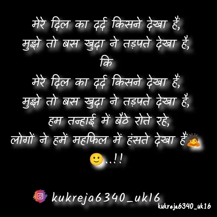 Quote by Aman kukreja - मेरे दिल का दर्द किसने देखा हैं,
मुझे तो बस खुदा ने तड़पते देखा है,
कि
मेरे दिल का दर्द किसने देखा हैं,
मुझे तो बस खुदा ने तड़पते देखा है,
 हम तन्हाई में बैठे रोते रहे,
लोगों ने हमें महफिल में हंसते देखा हैं🙇🙂..!!

kukreja6340_uk16 - Made using Quotes Creator App, Post Maker App