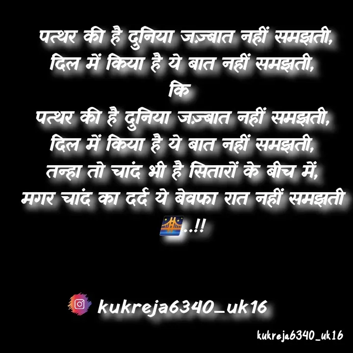 Quote by Aman kukreja -  पत्थर की है दुनिया जज़्बात नहीं समझती,
दिल में किया है ये बात नहीं समझती,
कि 
पत्थर की है दुनिया जज़्बात नहीं समझती,
दिल में किया है ये बात नहीं समझती,
तन्हा तो चांद भी है सितारों के बीच में,
मगर चांद का दर्द ये बेवफा रात नहीं समझती🌉..!!


kukreja6340_uk16 - Made using Quotes Creator App, Post Maker App
