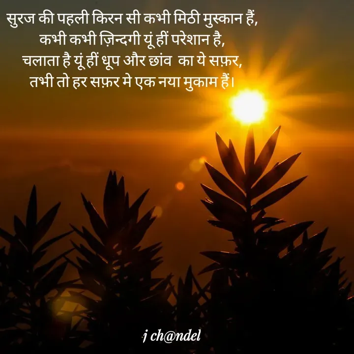 Quote by Jyòti Chandèl - सुरज की पहली किरन सी कभी मिठी मुस्कान हैं,
कभी कभी ज़िन्दगी यूं हीं परेशान है,
चलाता है यूं हीं धूप और छांव  का ये सफ़र,
तभी तो हर सफ़र मे एक नया मुकाम हैं। - Made using Quotes Creator App, Post Maker App
