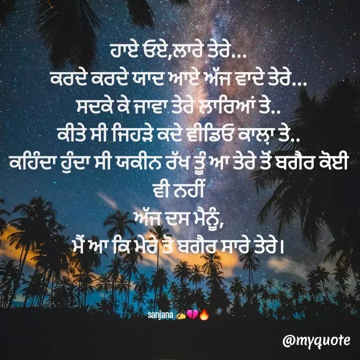 Quote by Sanjana✍️💯 - ਹਾਏ ਓਏ,ਲਾਰੇ ਤੇਰੇ...
ਕਰਦੇ ਕਰਦੇ ਯਾਦ ਆਏ ਅੱਜ ਵਾਦੇ ਤੇਰੇ...
ਸਦਕੇ ਕੇ ਜਾਵਾ ਤੇਰੇ ਲਾਰਿਆਂ ਤੇ..
ਕੀਤੇ ਸੀ ਜਿਹੜੇ ਕਦੇ ਵੀਡਿਓ ਕਾਲ਼ਾ ਤੇ..
ਕਹਿੰਦਾ ਹੁੰਦਾ ਸੀ ਯਕੀਨ ਰੱਖ ਤੂੰ ਆ ਤੇਰੇ ਤੋਂ ਬਗੈਰ ਕੋਈ ਵੀ ਨਹੀਂ
ਅੱਜ ਦਸ ਮੈਨੂੰ,
ਮੈਂ ਆ ਕਿ ਮੇਰੇ ਤੋ ਬਗੈਰ ਸਾਰੇ ਤੇਰੇ।



sanjana ✍️💔🔥 - Made using Quotes Creator App, Post Maker App