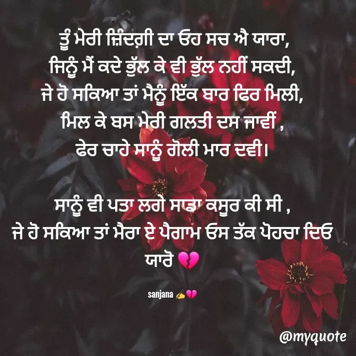 Quote by Sanjana✍️💯 -  ਤੂੰ ਮੇਰੀ ਜ਼ਿੰਦਗ਼ੀ ਦਾ ਓਹ ਸਚ ਐ ਯਾਰਾ,
ਜਿਨੂੰ ਮੈਂ ਕਦੇ ਭੁੱਲ ਕੇ ਵੀ ਭੁੱਲ ਨਹੀਂ ਸਕਦੀ,
ਜੇ ਹੋ ਸਕਿਆ ਤਾਂ ਮੈਨੂੰ ਇੱਕ ਬਾਰ ਫਿਰ ਮਿਲੀ,
ਮਿਲ ਕੇ ਬਸ ਮੇਰੀ ਗਲਤੀ ਦਸ ਜਾਵੀਂ ,
ਫੇਰ ਚਾਹੇ ਸਾਨੂੰ ਗੋਲੀ ਮਾਰ ਦਵੀ।

ਸਾਨੂੰ ਵੀ ਪਤਾ ਲਗੇ ਸਾਡਾ ਕਸੂਰ ਕੀ ਸੀ ,
ਜੇ ਹੋ ਸਕਿਆ ਤਾਂ ਮੈਰਾ ਏ ਪੈਗਾਮ ਓਸ ਤੱਕ ਪੋਹਚਾ ਦਿਓ ਯਾਰੋ 💔

sanjana ✍️💔 - Made using Quotes Creator App, Post Maker App