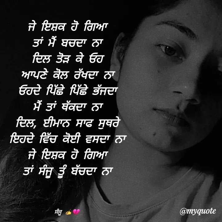 Quote by Sanjana✍️💯 - ਜੇ ਇਸ਼ਕ ਹੋ ਗਿਆ
ਤਾਂ ਮੈਂ ਬਚਦਾ ਨਾ
ਦਿਲ ਤੋੜ ਕੇ ਓਹ
ਆਪਣੇ ਕੋਲ ਰੱਖਦਾ ਨਾ
ਓਹਦੇ ਪਿੱਛੇ ਪਿੱਛੇ ਭੱਜਦਾ
ਮੈਂ ਤਾਂ ਥੱਕਦਾ ਨਾ
ਦਿਲ, ਈਮਾਨ ਸਾਫ ਸੁਥਰੇ
ਇਹਦੇ ਵਿੱਚ ਕੋਈ ਵਸਦਾ ਨਾ
ਜੇ ਇਸ਼ਕ ਹੋ ਗਿਆ
ਤਾਂ ਸੰਜੂ ਤੂੰ ਬੱਚਦਾ ਨਾ



ਸੰਜੂ ✍️💔 - Made using Quotes Creator App, Post Maker App