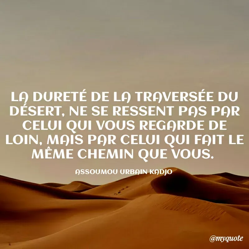 Quote by ASSOUMOU Urbain kadjo - LA DURETÉ DE LA TRAVERSÉE DU DÉSERT, NE SE RESSENT PAS PAR CELUI QUI VOUS REGARDE DE LOIN, MAIS PAR CELUI QUI FAIT LE MÊME CHEMIN QUE VOUS. 

ASSOUMOU URBAIN KADJO  - Made using Quotes Creator App, Post Maker App