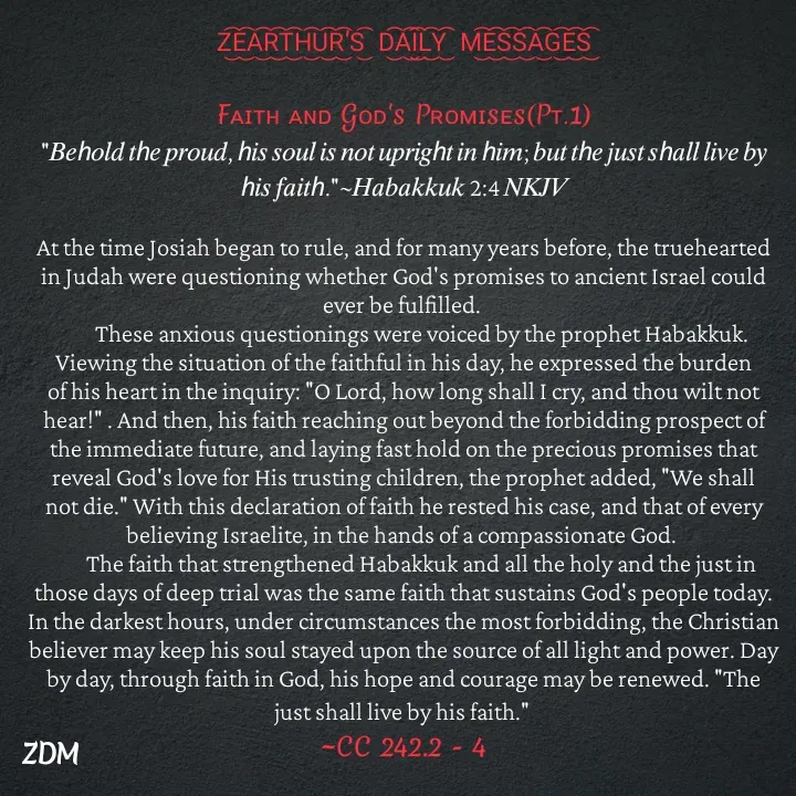 Quote by Capt Effis - Z͜͡E͜͡A͜͡R͜͡T͜͡H͜͡U͜͡R͜͡'S͜͡  D͜͡A͜͡I͜͡L͜͡Y͜͡  M͜͡E͜͡S͜͡S͜͡A͜͡G͜͡E͜͡S͜͡

Fᴀɪᴛʜ ᴀɴᴅ Gᴏᴅ's Pʀᴏᴍɪsᴇs(Pᴛ.1)
"𝐵𝑒ℎ𝑜𝑙𝑑 𝑡ℎ𝑒 𝑝𝑟𝑜𝑢𝑑, ℎ𝑖𝑠 𝑠𝑜𝑢𝑙 𝑖𝑠 𝑛𝑜𝑡 𝑢𝑝𝑟𝑖𝑔ℎ𝑡 𝑖𝑛 ℎ𝑖𝑚; 𝑏𝑢𝑡 𝑡ℎ𝑒 𝑗𝑢𝑠𝑡 𝑠ℎ𝑎𝑙𝑙 𝑙𝑖𝑣𝑒 𝑏𝑦 ℎ𝑖𝑠 𝑓𝑎𝑖𝑡ℎ."~𝐻𝑎𝑏𝑎𝑘𝑘𝑢𝑘 2:4 𝑁𝐾𝐽𝑉

At the time Josiah began to rule, and for many years before, the truehearted in Judah were questioning whether God's promises to ancient Israel could ever be fulfilled.
        These anxious questionings were voiced by the prophet Habakkuk. Viewing the situation of the faithful in his day, he expressed the burden of his heart in the inquiry: "O Lord, how long shall I cry, and thou wilt not hear!" . And then, his faith reaching out beyond the forbidding prospect of the immediate future, and laying fast hold on the precious promises that reveal God's love for His trusting children, the prophet added, "We shall not die." With this declaration of faith he rested his case, and that of every believing Israelite, in the hands of a compassionate God.
        The faith that strengthened Habakkuk and all the holy and the just in those days of deep trial was the same faith that sustains God's people today. In the darkest hours, under circumstances the most forbidding, the Christian believer may keep his soul stayed upon the source of all light and power. Day by day, through faith in God, his hope and courage may be renewed. "The just shall live by his faith." 
~CC 242.2 - 4 - Made using Quotes Creator App, Post Maker App