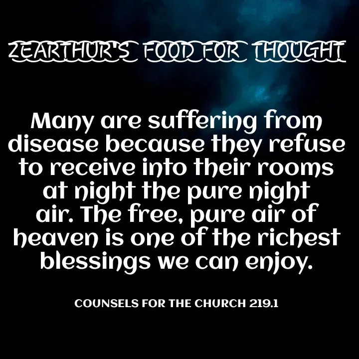Quote by Capt Effis - Z͜͡E͜͡A͜͡R͜͡T͜͡H͜͡U͜͡R͜͡'S͜͡  F͜͡O͜͡O͜͡D͜͡ F͜͡O͜͡R͜͡  T͜͡H͜͡O͜͡U͜͡G͜͡H͜͡T͜͡


Many are suffering from disease because they refuse to receive into their rooms at night the pure night air. The free, pure air of heaven is one of the richest blessings we can enjoy.


COUNSELS FOR THE CHURCH 219.1 - Made using Quotes Creator App, Post Maker App