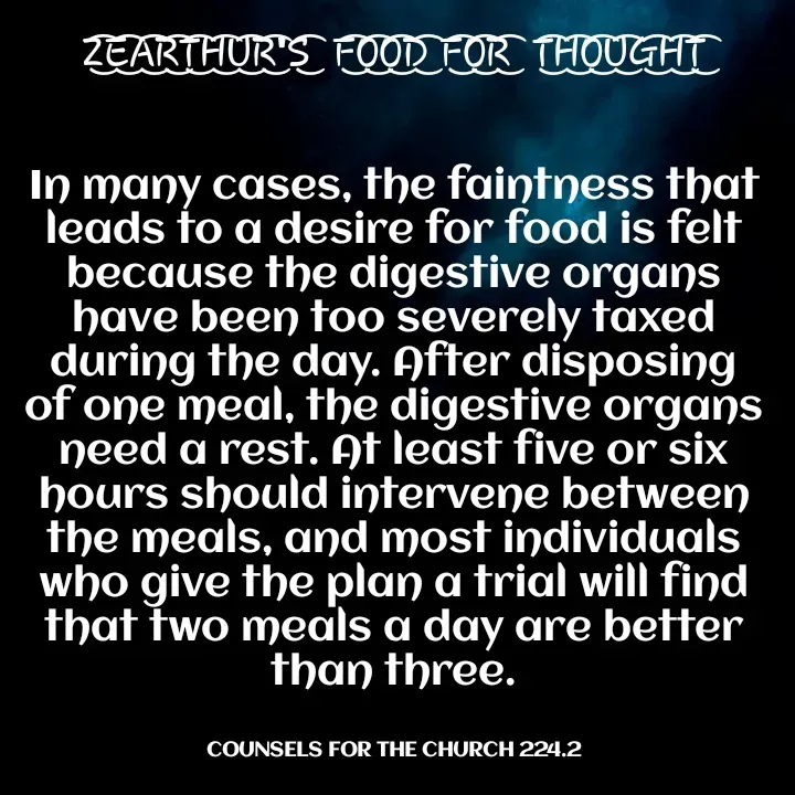 Quote by Capt Effis - Z͜͡E͜͡A͜͡R͜͡T͜͡H͜͡U͜͡R͜͡'S͜͡  F͜͡O͜͡O͜͡D͜͡ F͜͡O͜͡R͜͡  T͜͡H͜͡O͜͡U͜͡G͜͡H͜͡T͜͡


In many cases, the faintness that leads to a desire for food is felt because the digestive organs have been too severely taxed during the day. After disposing of one meal, the digestive organs need a rest. At least five or six hours should intervene between the meals, and most individuals who give the plan a trial will find that two meals a day are better than three.


COUNSELS FOR THE CHURCH 224.2 - Made using Quotes Creator App, Post Maker App