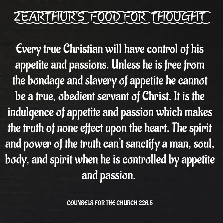Quote by Capt Effis - Z͜͡E͜͡A͜͡R͜͡T͜͡H͜͡U͜͡R͜͡'S͜͡  F͜͡O͜͡O͜͡D͜͡ F͜͡O͜͡R͜͡  T͜͡H͜͡O͜͡U͜͡G͜͡H͜͡T͜͡

Every true Christian will have control of his appetite and passions. Unless he is free from the bondage and slavery of appetite he cannot be a true, obedient servant of Christ. It is the indulgence of appetite and passion which makes the truth of none effect upon the heart. The spirit and power of the truth can't sanctify a man, soul, body, and spirit when he is controlled by appetite and passion. 


COUNSELS FOR THE CHURCH 226.5 - Made using Quotes Creator App, Post Maker App