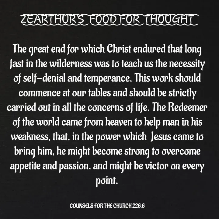 Quote by Capt Effis - Z͜͡E͜͡A͜͡R͜͡T͜͡H͜͡U͜͡R͜͡'S͜͡  F͜͡O͜͡O͜͡D͜͡ F͜͡O͜͡R͜͡  T͜͡H͜͡O͜͡U͜͡G͜͡H͜͡T͜͡

The great end for which Christ endured that long fast in the wilderness was to teach us the necessity of self-denial and temperance. This work should commence at our tables and should be strictly carried out in all the concerns of life. The Redeemer of the world came from heaven to help man in his weakness, that, in the power which  Jesus came to bring him, he might become strong to overcome appetite and passion, and might be victor on every point.


COUNSELS FOR THE CHURCH 226.6 - Made using Quotes Creator App, Post Maker App