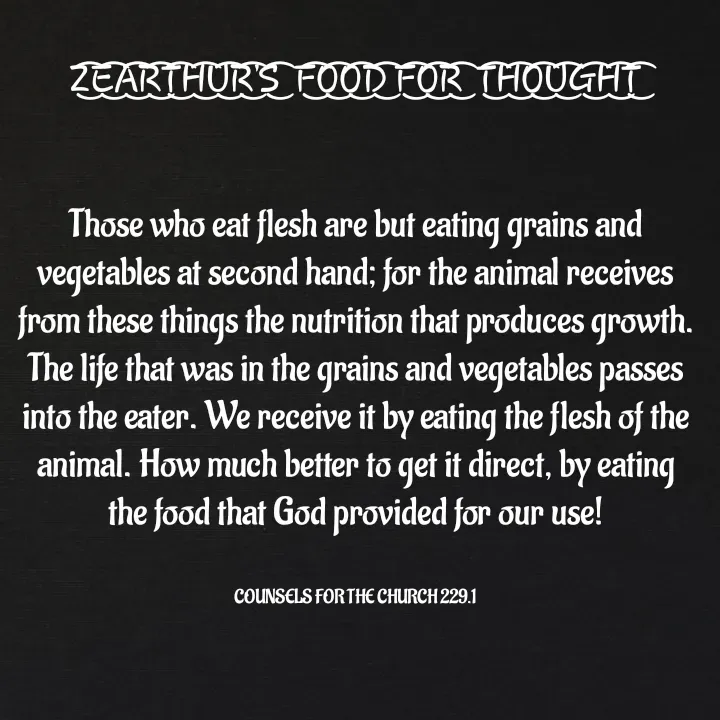 Quote by Capt Effis - Z͜͡E͜͡A͜͡R͜͡T͜͡H͜͡U͜͡R͜͡'S͜͡  F͜͡O͜͡O͜͡D͜͡ F͜͡O͜͡R͜͡  T͜͡H͜͡O͜͡U͜͡G͜͡H͜͡T͜͡


Those who eat flesh are but eating grains and vegetables at second hand; for the animal receives from these things the nutrition that produces growth. The life that was in the grains and vegetables passes into the eater. We receive it by eating the flesh of the animal. How much better to get it direct, by eating the food that God provided for our use!


COUNSELS FOR THE CHURCH 229.1 - Made using Quotes Creator App, Post Maker App