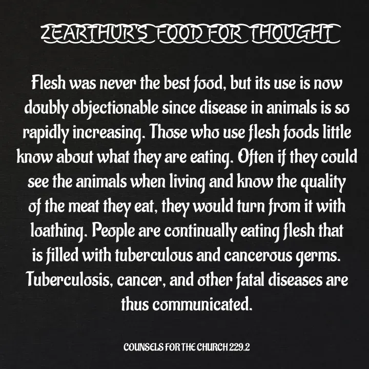 Quote by Capt Effis - Z͜͡E͜͡A͜͡R͜͡T͜͡H͜͡U͜͡R͜͡'S͜͡  F͜͡O͜͡O͜͡D͜͡ F͜͡O͜͡R͜͡  T͜͡H͜͡O͜͡U͜͡G͜͡H͜͡T͜͡

Flesh was never the best food, but its use is now doubly objectionable since disease in animals is so rapidly increasing. Those who use flesh foods little know about what they are eating. Often if they could see the animals when living and know the quality of the meat they eat, they would turn from it with loathing. People are continually eating flesh that is filled with tuberculous and cancerous germs. Tuberculosis, cancer, and other fatal diseases are thus communicated.


COUNSELS FOR THE CHURCH 229.2 - Made using Quotes Creator App, Post Maker App