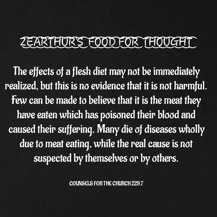 Quote by Capt Effis - Z͜͡E͜͡A͜͡R͜͡T͜͡H͜͡U͜͡R͜͡'S͜͡  F͜͡O͜͡O͜͡D͜͡ F͜͡O͜͡R͜͡  T͜͡H͜͡O͜͡U͜͡G͜͡H͜͡T͜͡

The effects of a flesh diet may not be immediately realized, but this is no evidence that it is not harmful. Few can be made to believe that it is the meat they have eaten which has poisoned their blood and caused their suffering. Many die of diseases wholly due to meat eating, while the real cause is not suspected by themselves or by others.


COUNSELS FOR THE CHURCH 229.7 - Made using Quotes Creator App, Post Maker App
