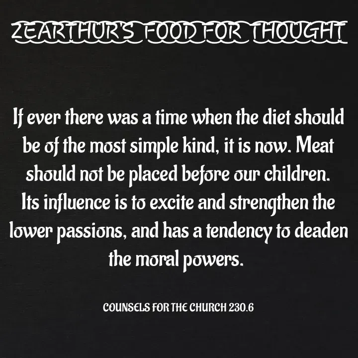 Quote by Capt Effis - Z͜͡E͜͡A͜͡R͜͡T͜͡H͜͡U͜͡R͜͡'S͜͡  F͜͡O͜͡O͜͡D͜͡ F͜͡O͜͡R͜͡  T͜͡H͜͡O͜͡U͜͡G͜͡H͜͡T͜͡


If ever there was a time when the diet should be of the most simple kind, it is now. Meat should not be placed before our children. Its influence is to excite and strengthen the lower passions, and has a tendency to deaden the moral powers. 


COUNSELS FOR THE CHURCH 230.6 - Made using Quotes Creator App, Post Maker App
