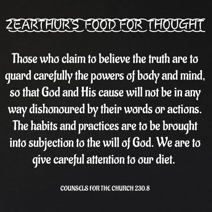 Quote by Capt Effis - Z͜͡E͜͡A͜͡R͜͡T͜͡H͜͡U͜͡R͜͡'S͜͡  F͜͡O͜͡O͜͡D͜͡ F͜͡O͜͡R͜͡  T͜͡H͜͡O͜͡U͜͡G͜͡H͜͡T͜͡

Those who claim to believe the truth are to guard carefully the powers of body and mind, so that God and His cause will not be in any way dishonoured by their words or actions. The habits and practices are to be brought into subjection to the will of God. We are to give careful attention to our diet. 


COUNSELS FOR THE CHURCH 230.8 - Made using Quotes Creator App, Post Maker App