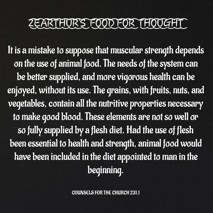Quote by Capt Effis - Z͜͡E͜͡A͜͡R͜͡T͜͡H͜͡U͜͡R͜͡'S͜͡  F͜͡O͜͡O͜͡D͜͡ F͜͡O͜͡R͜͡  T͜͡H͜͡O͜͡U͜͡G͜͡H͜͡T͜͡

It is a mistake to suppose that muscular strength depends on the use of animal food. The needs of the system can be better supplied, and more vigorous health can be enjoyed, without its use. The grains, with fruits, nuts, and vegetables, contain all the nutritive properties necessary to make good blood. These elements are not so well or so fully supplied by a flesh diet. Had the use of flesh been essential to health and strength, animal food would have been included in the diet appointed to man in the beginning.


COUNSELS FOR THE CHURCH 231.1 - Made using Quotes Creator App, Post Maker App