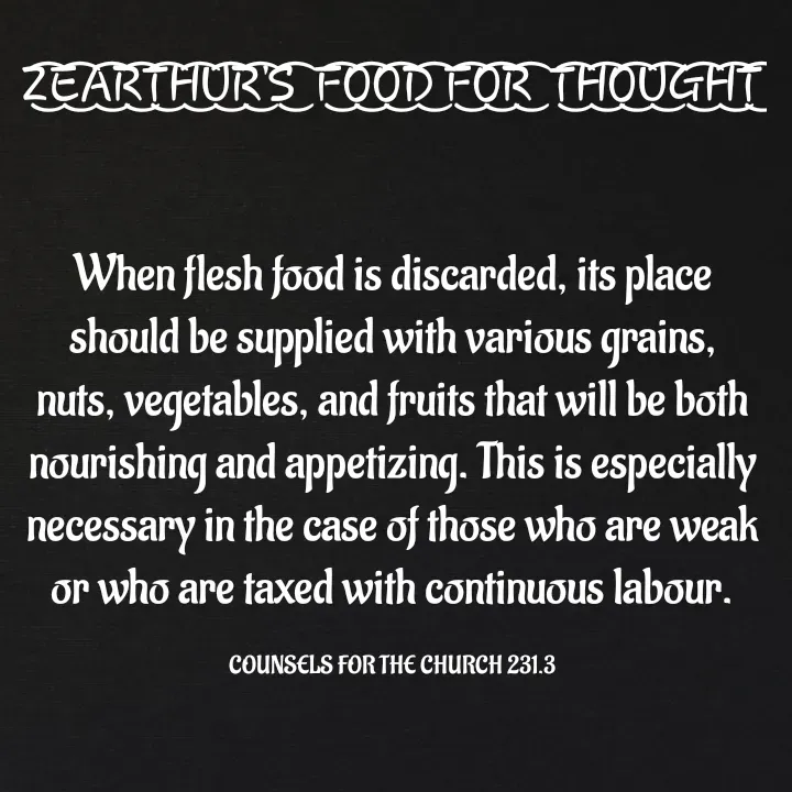 Quote by Capt Effis - Z͜͡E͜͡A͜͡R͜͡T͜͡H͜͡U͜͡R͜͡'S͜͡  F͜͡O͜͡O͜͡D͜͡ F͜͡O͜͡R͜͡  T͜͡H͜͡O͜͡U͜͡G͜͡H͜͡T͜͡


When flesh food is discarded, its place should be supplied with various grains, nuts, vegetables, and fruits that will be both nourishing and appetizing. This is especially necessary in the case of those who are weak or who are taxed with continuous labour.

COUNSELS FOR THE CHURCH 231.3 - Made using Quotes Creator App, Post Maker App