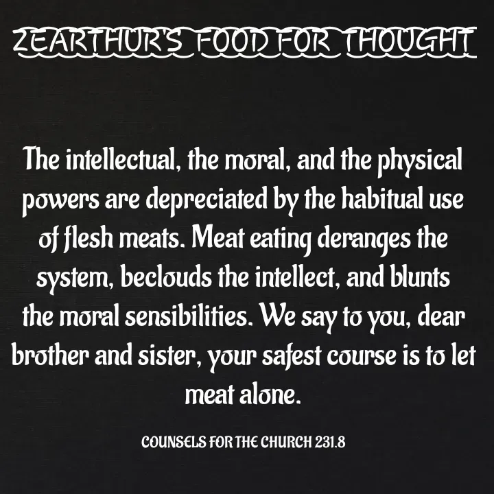 Quote by Capt Effis - Z͜͡E͜͡A͜͡R͜͡T͜͡H͜͡U͜͡R͜͡'S͜͡  F͜͡O͜͡O͜͡D͜͡ F͜͡O͜͡R͜͡  T͜͡H͜͡O͜͡U͜͡G͜͡H͜͡T͜͡


The intellectual, the moral, and the physical powers are depreciated by the habitual use of flesh meats. Meat eating deranges the system, beclouds the intellect, and blunts the moral sensibilities. We say to you, dear brother and sister, your safest course is to let meat alone.

COUNSELS FOR THE CHURCH 231.8 - Made using Quotes Creator App, Post Maker App