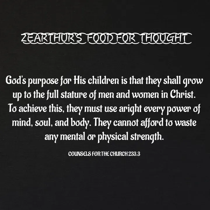 Quote by Capt Effis - Z͜͡E͜͡A͜͡R͜͡T͜͡H͜͡U͜͡R͜͡'S͜͡  F͜͡O͜͡O͜͡D͜͡ F͜͡O͜͡R͜͡  T͜͡H͜͡O͜͡U͜͡G͜͡H͜͡T͜͡


God's purpose for His children is that they shall grow up to the full stature of men and women in Christ. To achieve this, they must use aright every power of mind, soul, and body. They cannot afford to waste any mental or physical strength.

COUNSELS FOR THE CHURCH 233.3 - Made using Quotes Creator App, Post Maker App