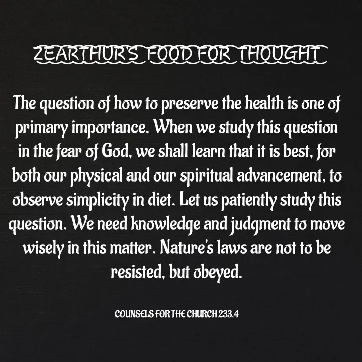 Quote by Capt Effis - Z͜͡E͜͡A͜͡R͜͡T͜͡H͜͡U͜͡R͜͡'S͜͡  F͜͡O͜͡O͜͡D͜͡ F͜͡O͜͡R͜͡  T͜͡H͜͡O͜͡U͜͡G͜͡H͜͡T͜͡

The question of how to preserve the health is one of primary importance. When we study this question in the fear of God, we shall learn that it is best, for both our physical and our spiritual advancement, to observe simplicity in diet. Let us patiently study this question. We need knowledge and judgment to move wisely in this matter. Nature's laws are not to be resisted, but obeyed.


COUNSELS FOR THE CHURCH 233.4 - Made using Quotes Creator App, Post Maker App
