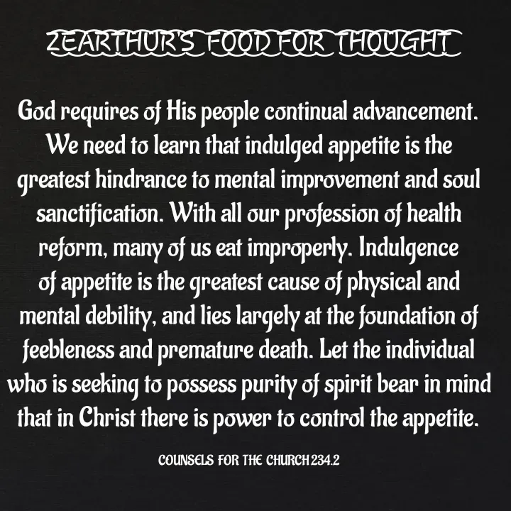 Quote by Capt Effis - Z͜͡E͜͡A͜͡R͜͡T͜͡H͜͡U͜͡R͜͡'S͜͡  F͜͡O͜͡O͜͡D͜͡ F͜͡O͜͡R͜͡  T͜͡H͜͡O͜͡U͜͡G͜͡H͜͡T͜͡

God requires of His people continual advancement. We need to learn that indulged appetite is the greatest hindrance to mental improvement and soul sanctification. With all our profession of health reform, many of us eat improperly. Indulgence of appetite is the greatest cause of physical and mental debility, and lies largely at the foundation of feebleness and premature death. Let the individual who is seeking to possess purity of spirit bear in mind that in Christ there is power to control the appetite.

COUNSELS  FOR  THE  CHURCH 234.2 - Made using Quotes Creator App, Post Maker App
