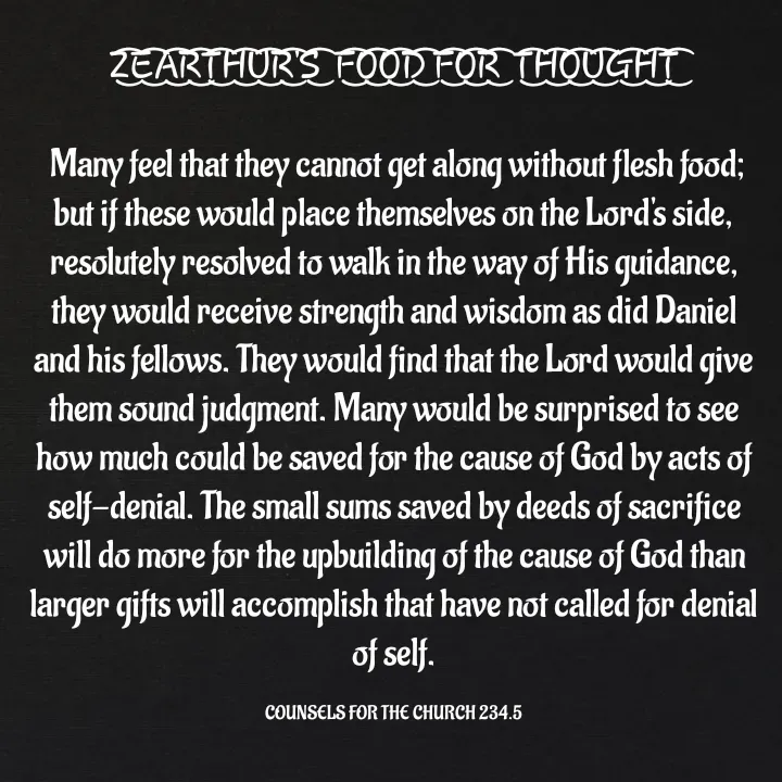 Quote by Capt Effis - Z͜͡E͜͡A͜͡R͜͡T͜͡H͜͡U͜͡R͜͡'S͜͡  F͜͡O͜͡O͜͡D͜͡ F͜͡O͜͡R͜͡  T͜͡H͜͡O͜͡U͜͡G͜͡H͜͡T͜͡

 Many feel that they cannot get along without flesh food; but if these would place themselves on the Lord's side, resolutely resolved to walk in the way of His guidance, they would receive strength and wisdom as did Daniel and his fellows. They would find that the Lord would give them sound judgment. Many would be surprised to see how much could be saved for the cause of God by acts of self-denial. The small sums saved by deeds of sacrifice will do more for the upbuilding of the cause of God than larger gifts will accomplish that have not called for denial of self.

COUNSELS FOR THE CHURCH 234.5 - Made using Quotes Creator App, Post Maker App