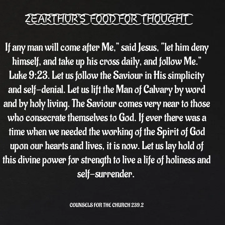 Quote by Capt Effis - Z͜͡E͜͡A͜͡R͜͡T͜͡H͜͡U͜͡R͜͡'S͜͡  F͜͡O͜͡O͜͡D͜͡ F͜͡O͜͡R͜͡  T͜͡H͜͡O͜͡U͜͡G͜͡H͜͡T͜͡

If any man will come after Me,” said Jesus, “let him deny himself, and take up his cross daily, and follow Me.” Luke 9:23. Let us follow the Saviour in His simplicity and self-denial. Let us lift the Man of Calvary by word and by holy living. The Saviour comes very near to those who consecrate themselves to God. If ever there was a time when we needed the working of the Spirit of God upon our hearts and lives, it is now. Let us lay hold of this divine power for strength to live a life of holiness and self-surrender. 
    

COUNSELS FOR THE CHURCH 239.2 - Made using Quotes Creator App, Post Maker App