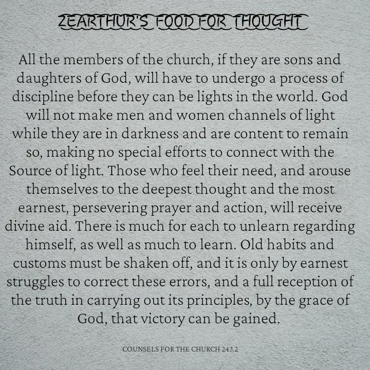 Quote by Capt Effis - Z͜͡E͜͡A͜͡R͜͡T͜͡H͜͡U͜͡R͜͡'S͜͡  F͜͡O͜͡O͜͡D͜͡ F͜͡O͜͡R͜͡  T͜͡H͜͡O͜͡U͜͡G͜͡H͜͡T͜͡

All the members of the church, if they are sons and daughters of God, will have to undergo a process of discipline before they can be lights in the world. God will not make men and women channels of light while they are in darkness and are content to remain so, making no special efforts to connect with the Source of light. Those who feel their need, and arouse themselves to the deepest thought and the most earnest, persevering prayer and action, will receive divine aid. There is much for each to unlearn regarding himself, as well as much to learn. Old habits and customs must be shaken off, and it is only by earnest struggles to correct these errors, and a full reception of the truth in carrying out its principles, by the grace of God, that victory can be gained. 


COUNSELS FOR THE CHURCH 243.2 - Made using Quotes Creator App, Post Maker App
