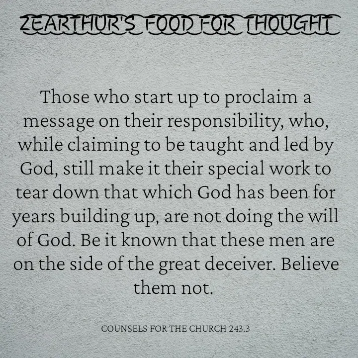 Quote by Capt Effis - Z͜͡E͜͡A͜͡R͜͡T͜͡H͜͡U͜͡R͜͡'S͜͡  F͜͡O͜͡O͜͡D͜͡ F͜͡O͜͡R͜͡  T͜͡H͜͡O͜͡U͜͡G͜͡H͜͡T͜͡


Those who start up to proclaim a message on their responsibility, who, while claiming to be taught and led by God, still make it their special work to tear down that which God has been for years building up, are not doing the will of God. Be it known that these men are on the side of the great deceiver. Believe them not. 


COUNSELS FOR THE CHURCH 243.3 - Made using Quotes Creator App, Post Maker App