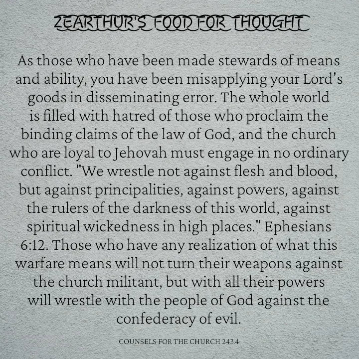 Quote by Capt Effis - Z͜͡E͜͡A͜͡R͜͡T͜͡H͜͡U͜͡R͜͡'S͜͡  F͜͡O͜͡O͜͡D͜͡ F͜͡O͜͡R͜͡  T͜͡H͜͡O͜͡U͜͡G͜͡H͜͡T͜͡

As those who have been made stewards of means and ability, you have been misapplying your Lord's goods in disseminating error. The whole world is filled with hatred of those who proclaim the binding claims of the law of God, and the church who are loyal to Jehovah must engage in no ordinary conflict. "We wrestle not against flesh and blood, but against principalities, against powers, against the rulers of the darkness of this world, against spiritual wickedness in high places." Ephesians 6:12. Those who have any realization of what this warfare means will not turn their weapons against the church militant, but with all their powers will wrestle with the people of God against the confederacy of evil.

COUNSELS FOR THE CHURCH 243.4 - Made using Quotes Creator App, Post Maker App