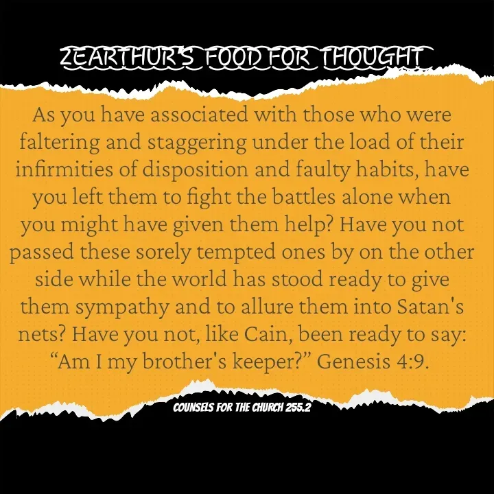 Quote by Capt Effis - Z͜͡E͜͡A͜͡R͜͡T͜͡H͜͡U͜͡R͜͡'S͜͡  F͜͡O͜͡O͜͡D͜͡ F͜͡O͜͡R͜͡  T͜͡H͜͡O͜͡U͜͡G͜͡H͜͡T͜͡

As you have associated with those who were faltering and staggering under the load of their infirmities of disposition and faulty habits, have you left them to fight the battles alone when you might have given them help? Have you not passed these sorely tempted ones by on the other side while the world has stood ready to give them sympathy and to allure them into Satan's nets? Have you not, like Cain, been ready to say: “Am I my brother's keeper?” Genesis 4:9. 


COUNSELS FOR THE CHURCH 255.2 - Made using Quotes Creator App, Post Maker App