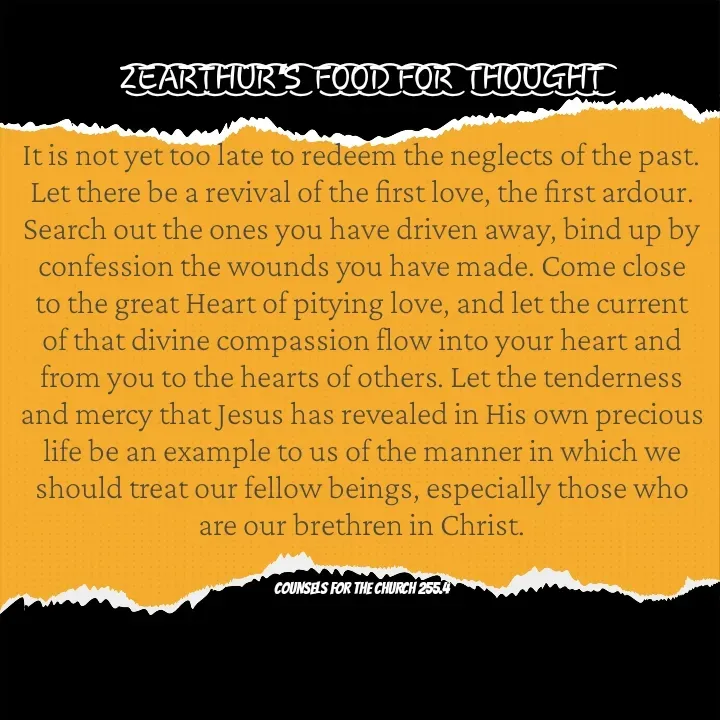 Quote by Capt Effis - Z͜͡E͜͡A͜͡R͜͡T͜͡H͜͡U͜͡R͜͡'S͜͡  F͜͡O͜͡O͜͡D͜͡ F͜͡O͜͡R͜͡  T͜͡H͜͡O͜͡U͜͡G͜͡H͜͡T͜͡

It is not yet too late to redeem the neglects of the past. Let there be a revival of the first love, the first ardour. Search out the ones you have driven away, bind up by confession the wounds you have made. Come close to the great Heart of pitying love, and let the current of that divine compassion flow into your heart and from you to the hearts of others. Let the tenderness and mercy that Jesus has revealed in His own precious life be an example to us of the manner in which we should treat our fellow beings, especially those who are our brethren in Christ.


COUNSELS FOR THE CHURCH 255.4 - Made using Quotes Creator App, Post Maker App