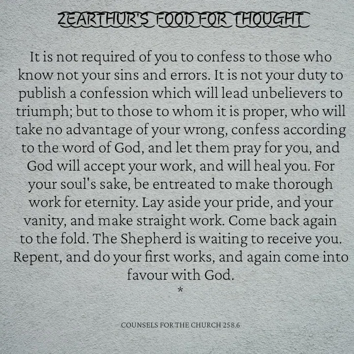 Quote by Capt Effis - Z͜͡E͜͡A͜͡R͜͡T͜͡H͜͡U͜͡R͜͡'S͜͡  F͜͡O͜͡O͜͡D͜͡ F͜͡O͜͡R͜͡  T͜͡H͜͡O͜͡U͜͡G͜͡H͜͡T͜͡

It is not required of you to confess to those who know not your sins and errors. It is not your duty to publish a confession which will lead unbelievers to triumph; but to those to whom it is proper, who will take no advantage of your wrong, confess according to the word of God, and let them pray for you, and God will accept your work, and will heal you. For your soul's sake, be entreated to make thorough work for eternity. Lay aside your pride, and your vanity, and make straight work. Come back again to the fold. The Shepherd is waiting to receive you. Repent, and do your first works, and again come into favour with God.
*


COUNSELS FOR THE CHURCH 258.6 - Made using Quotes Creator App, Post Maker App