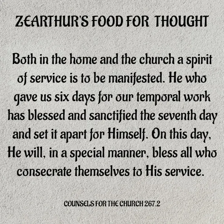 Quote by Capt Effis - ZEARTHUR'S FOOD FOR  THOUGHT

Both in the home and the church a spirit of service is to be manifested. He who gave us six days for our temporal work has blessed and sanctified the seventh day and set it apart for Himself. On this day, He will, in a special manner, bless all who consecrate themselves to His service. 


COUNSELS FOR THE CHURCH 267.2 - Made using Quotes Creator App, Post Maker App
