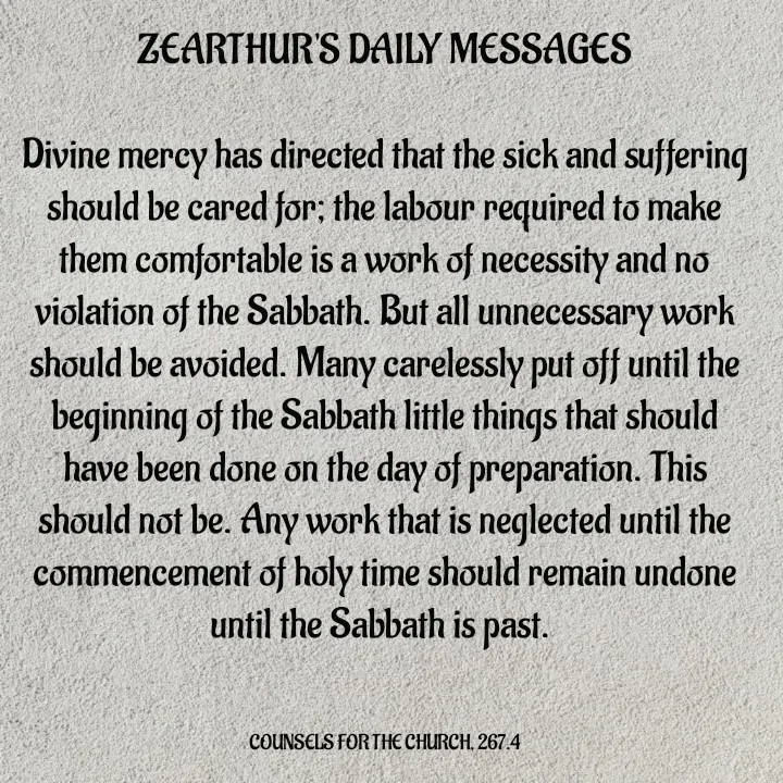 Quote by Capt Effis - ZEARTHUR'S DAILY MESSAGES

Divine mercy has directed that the sick and suffering should be cared for; the labour required to make them comfortable is a work of necessity and no violation of the Sabbath. But all unnecessary work should be avoided. Many carelessly put off until the beginning of the Sabbath little things that should have been done on the day of preparation. This should not be. Any work that is neglected until the commencement of holy time should remain undone until the Sabbath is past. 
 

COUNSELS FOR THE CHURCH, 267.4 - Made using Quotes Creator App, Post Maker App