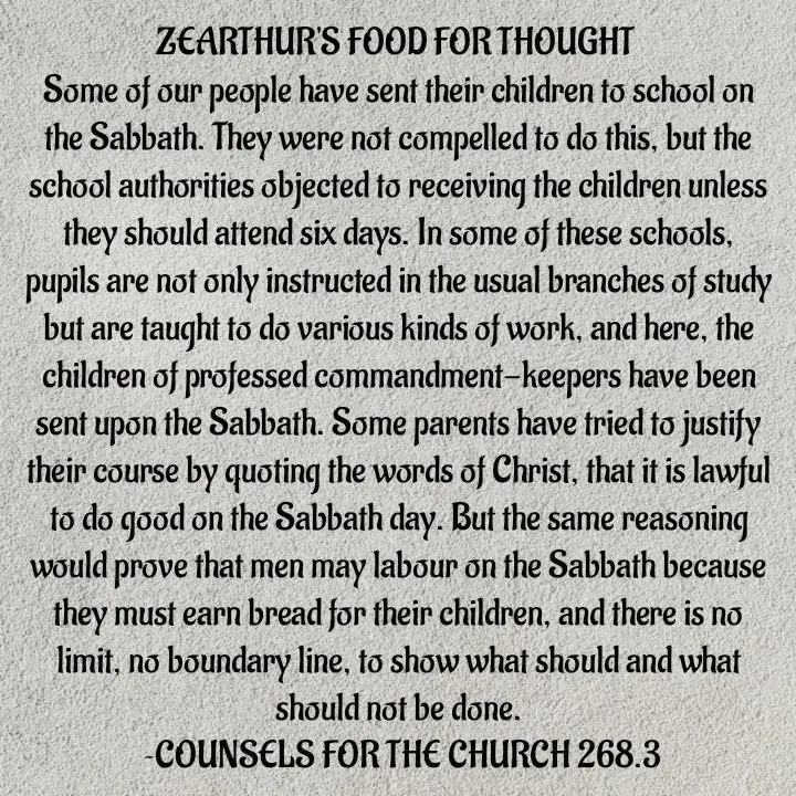 Quote by Capt Effis - ZEARTHUR'S FOOD FOR THOUGHT 
Some of our people have sent their children to school on the Sabbath. They were not compelled to do this, but the school authorities objected to receiving the children unless they should attend six days. In some of these schools, pupils are not only instructed in the usual branches of study but are taught to do various kinds of work, and here, the children of professed commandment-keepers have been sent upon the Sabbath. Some parents have tried to justify their course by quoting the words of Christ, that it is lawful to do good on the Sabbath day. But the same reasoning would prove that men may labour on the Sabbath because they must earn bread for their children, and there is no limit, no boundary line, to show what should and what should not be done.
 ~COUNSELS FOR THE CHURCH 268.3

COUNSELS FOR THE CHURCH 268.3 - Made using Quotes Creator App, Post Maker App