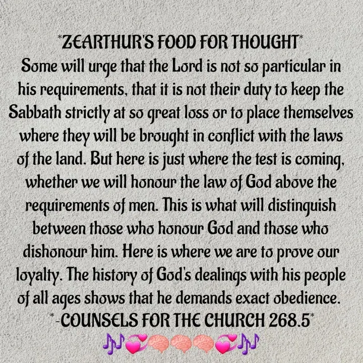 Quote by Capt Effis - *ZEARTHUR'S FOOD FOR THOUGHT*
Some will urge that the Lord is not so particular in his requirements, that it is not their duty to keep the Sabbath strictly at so great loss or to place themselves where they will be brought in conflict with the laws of the land. But here is just where the test is coming, whether we will honour the law of God above the requirements of men. This is what will distinguish between those who honour God and those who dishonour him. Here is where we are to prove our loyalty. The history of God's dealings with his people of all ages shows that he demands exact obedience. 
 *~COUNSELS FOR THE CHURCH 268.5*
🎶💞🧠🧠🧠💞🎶
~~~~~~~~~~~~~ - Made using Quotes Creator App, Post Maker App