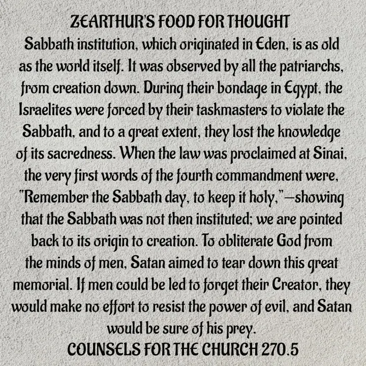 Quote by Capt Effis - ZEARTHUR'S FOOD FOR THOUGHT 
Sabbath institution, which originated in Eden, is as old as the world itself. It was observed by all the patriarchs, from creation down. During their bondage in Egypt, the Israelites were forced by their taskmasters to violate the Sabbath, and to a great extent, they lost the knowledge of its sacredness. When the law was proclaimed at Sinai, the very first words of the fourth commandment were, “Remember the Sabbath day, to keep it holy,”—showing that the Sabbath was not then instituted; we are pointed back to its origin to creation. To obliterate God from the minds of men, Satan aimed to tear down this great memorial. If men could be led to forget their Creator, they would make no effort to resist the power of evil, and Satan would be sure of his prey.
 COUNSELS FOR THE CHURCH 270.5 - Made using Quotes Creator App, Post Maker App