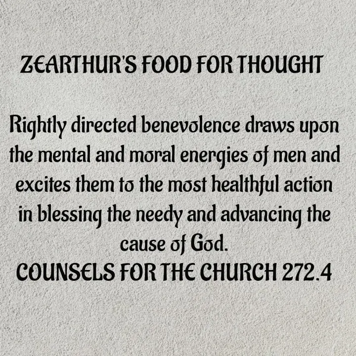 Quote by Capt Effis - ZEARTHUR'S FOOD FOR THOUGHT 

Rightly directed benevolence draws upon the mental and moral energies of men and excites them to the most healthful action in blessing the needy and advancing the cause of God.
COUNSELS FOR THE CHURCH 272.4 - Made using Quotes Creator App, Post Maker App