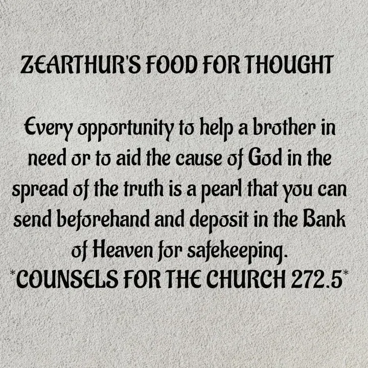 Quote by Capt Effis - ZEARTHUR'S FOOD FOR THOUGHT 

Every opportunity to help a brother in need or to aid the cause of God in the spread of the truth is a pearl that you can send beforehand and deposit in the Bank of Heaven for safekeeping.
*COUNSELS FOR THE CHURCH 272.5* - Made using Quotes Creator App, Post Maker App